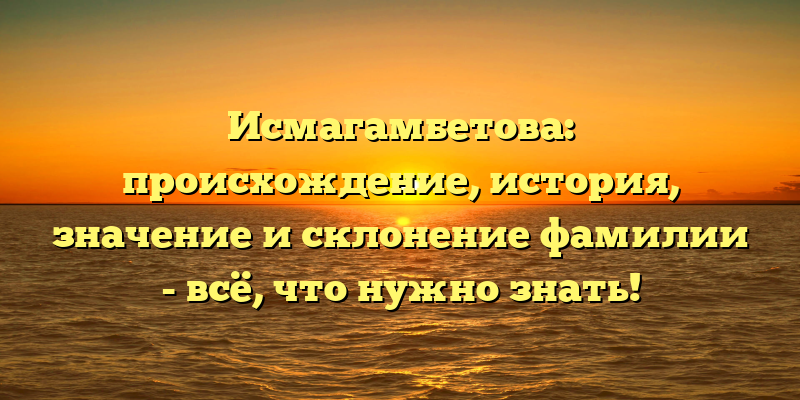 Исмагамбетова: происхождение, история, значение и склонение фамилии - всё, что нужно знать!