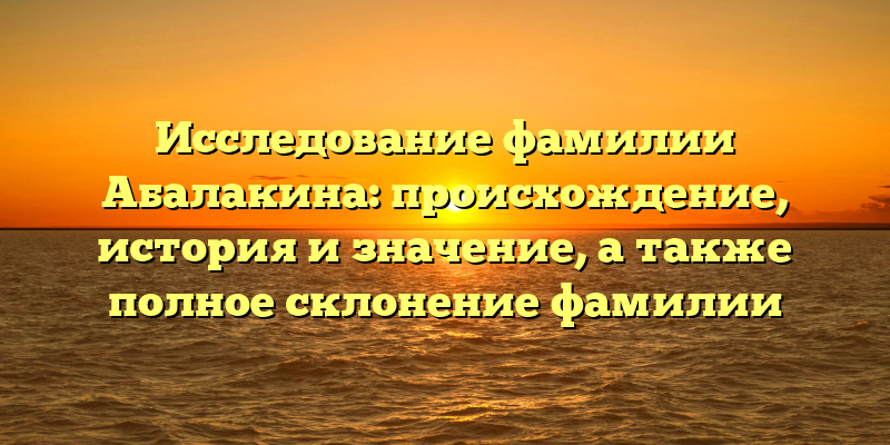 Исследование фамилии Абалакина: происхождение, история и значение, а также полное склонение фамилии