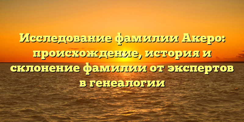 Исследование фамилии Акеро: происхождение, история и склонение фамилии от экспертов в генеалогии