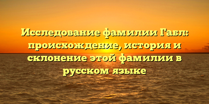 Исследование фамилии Габл: происхождение, история и склонение этой фамилии в русском языке
