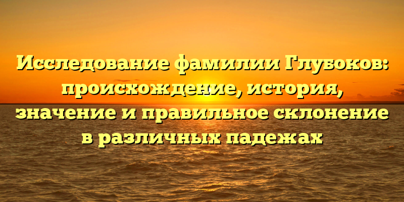 Исследование фамилии Глубоков: происхождение, история, значение и правильное склонение в различных падежах