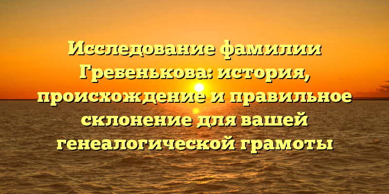 Исследование фамилии Гребенькова: история, происхождение и правильное склонение для вашей генеалогической грамоты