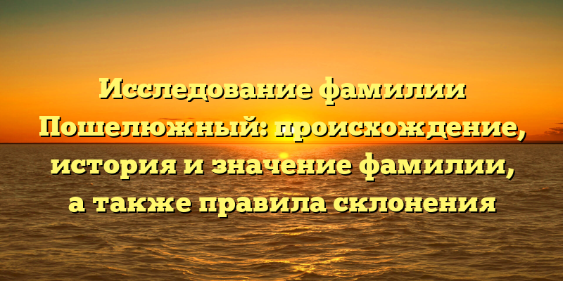 Исследование фамилии Пошелюжный: происхождение, история и значение фамилии, а также правила склонения