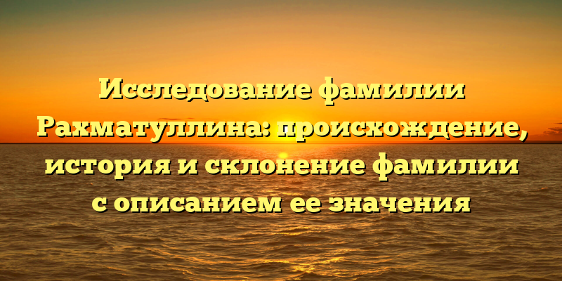 Исследование фамилии Рахматуллина: происхождение, история и склонение фамилии с описанием ее значения