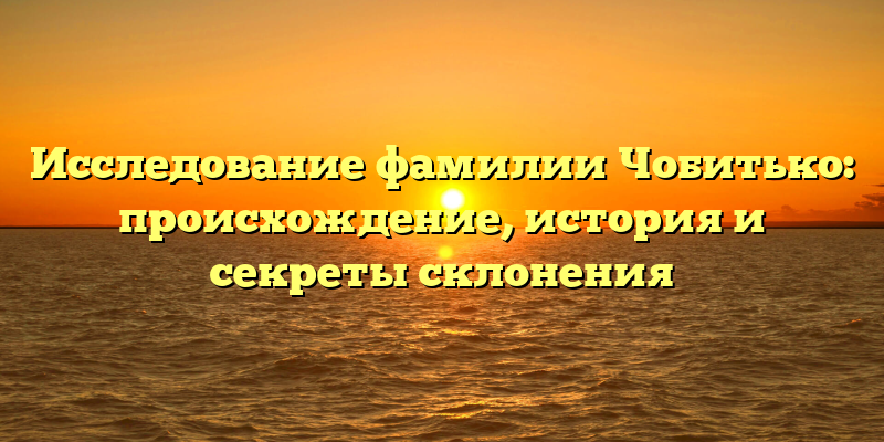 Исследование фамилии Чобитько: происхождение, история и секреты склонения