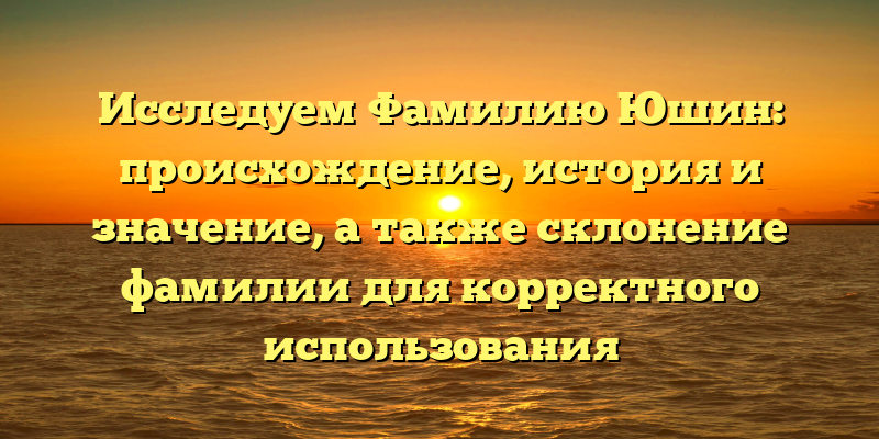 Исследуем Фамилию Юшин: происхождение, история и значение, а также склонение фамилии для корректного использования