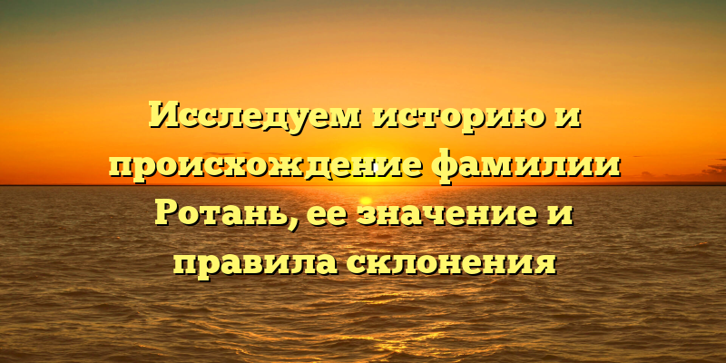 Исследуем историю и происхождение фамилии Ротань, ее значение и правила склонения