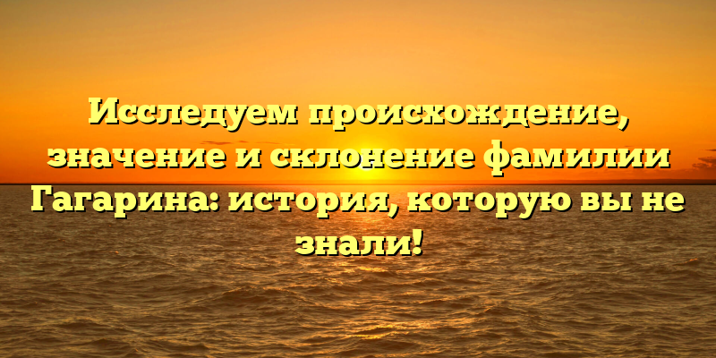 Исследуем происхождение, значение и склонение фамилии Гагарина: история, которую вы не знали!