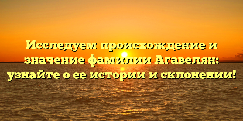 Исследуем происхождение и значение фамилии Агавелян: узнайте о ее истории и склонении!
