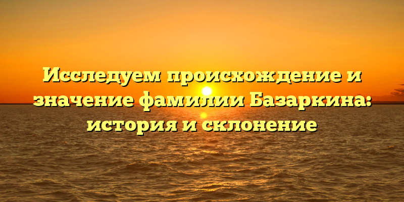 Исследуем происхождение и значение фамилии Базаркина: история и склонение