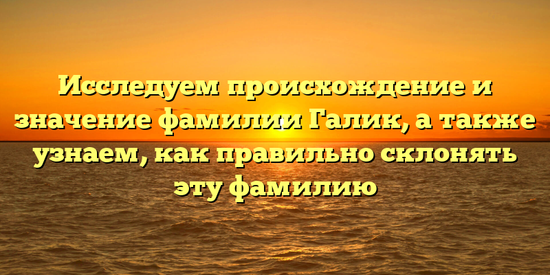 Исследуем происхождение и значение фамилии Галик, а также узнаем, как правильно склонять эту фамилию