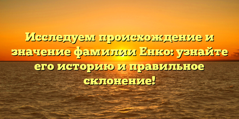 Исследуем происхождение и значение фамилии Енко: узнайте его историю и правильное склонение!