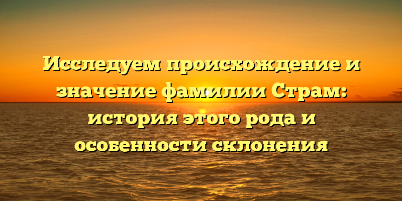 Исследуем происхождение и значение фамилии Страм: история этого рода и особенности склонения