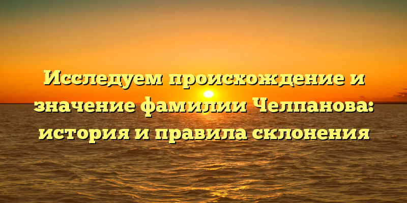 Исследуем происхождение и значение фамилии Челпанова: история и правила склонения