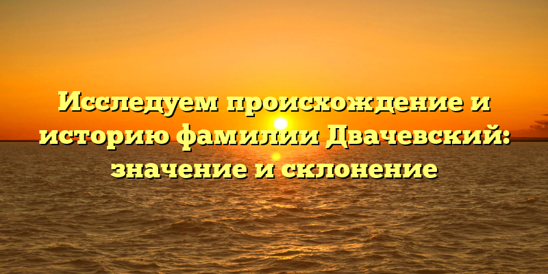 Исследуем происхождение и историю фамилии Двачевский: значение и склонение