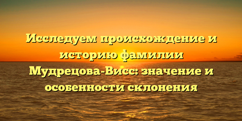 Исследуем происхождение и историю фамилии Мудрецова-Висс: значение и особенности склонения