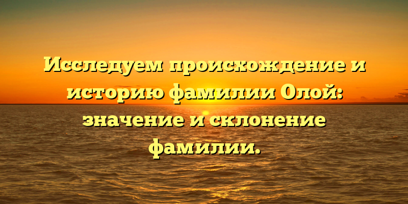 Исследуем происхождение и историю фамилии Олой: значение и склонение фамилии.