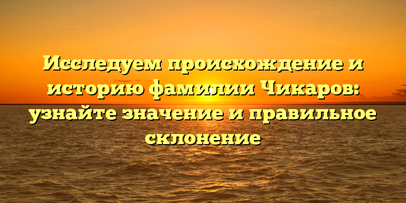 Исследуем происхождение и историю фамилии Чикаров: узнайте значение и правильное склонение