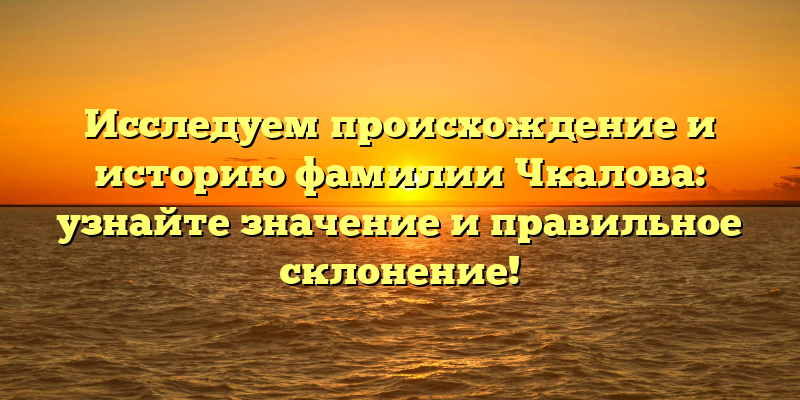 Исследуем происхождение и историю фамилии Чкалова: узнайте значение и правильное склонение!