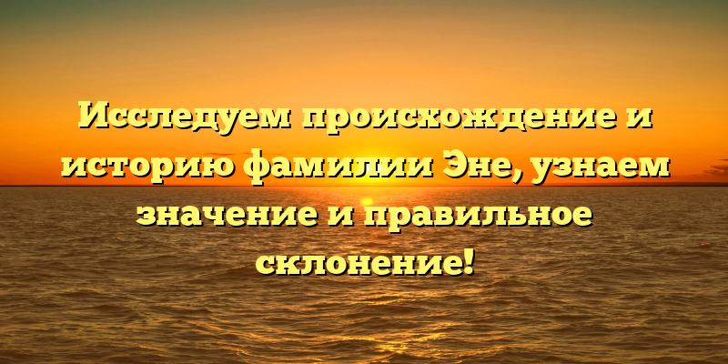 Исследуем происхождение и историю фамилии Эне, узнаем значение и правильное склонение!