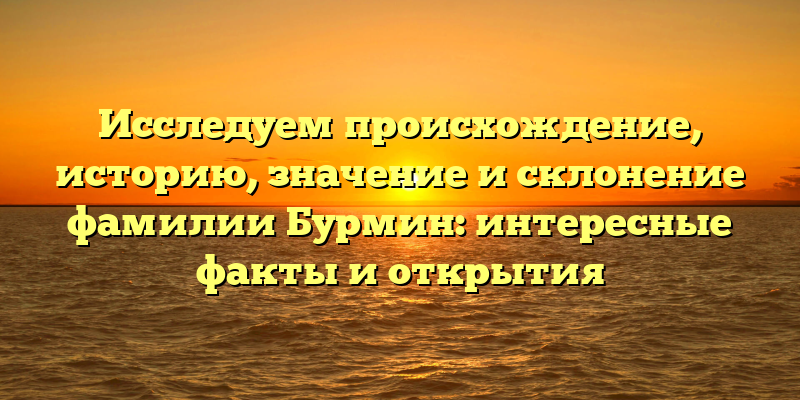 Исследуем происхождение, историю, значение и склонение фамилии Бурмин: интересные факты и открытия