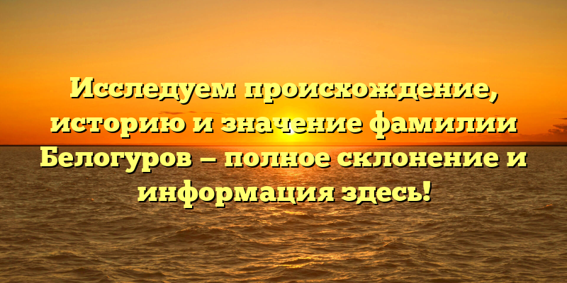 Исследуем происхождение, историю и значение фамилии Белогуров — полное склонение и информация здесь!