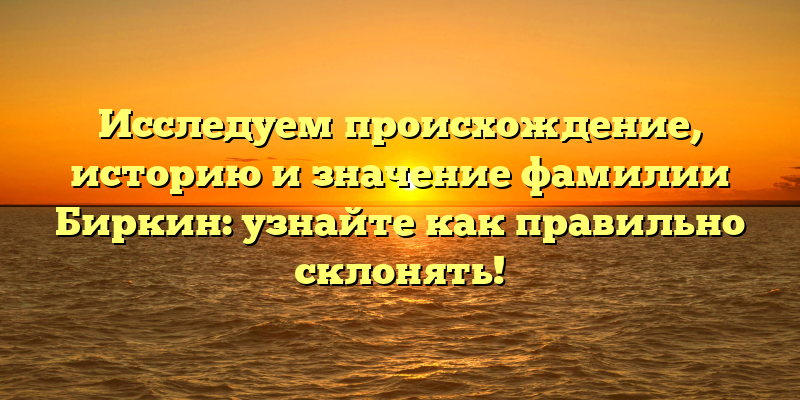 Исследуем происхождение, историю и значение фамилии Биркин: узнайте как правильно склонять!