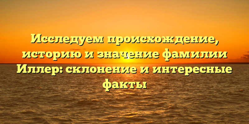 Исследуем происхождение, историю и значение фамилии Иллер: склонение и интересные факты
