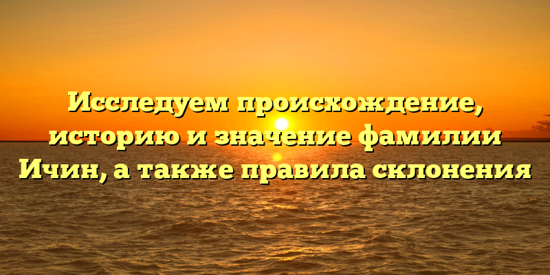 Исследуем происхождение, историю и значение фамилии Ичин, а также правила склонения