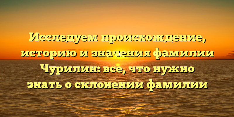 Исследуем происхождение, историю и значения фамилии Чурилин: все, что нужно знать о склонении фамилии