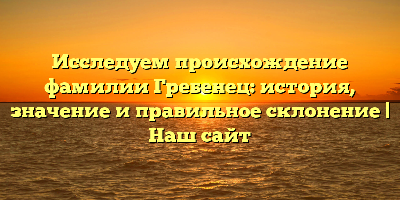 Исследуем происхождение фамилии Гребенец: история, значение и правильное склонение | Наш сайт