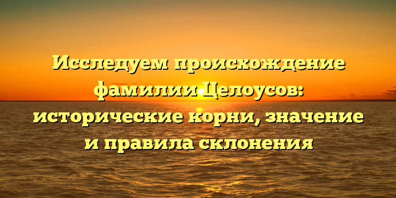 Исследуем происхождение фамилии Целоусов: исторические корни, значение и правила склонения