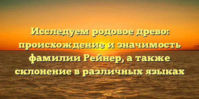 Исследуем родовое древо: происхождение и значимость фамилии Рейнер, а также склонение в различных языках