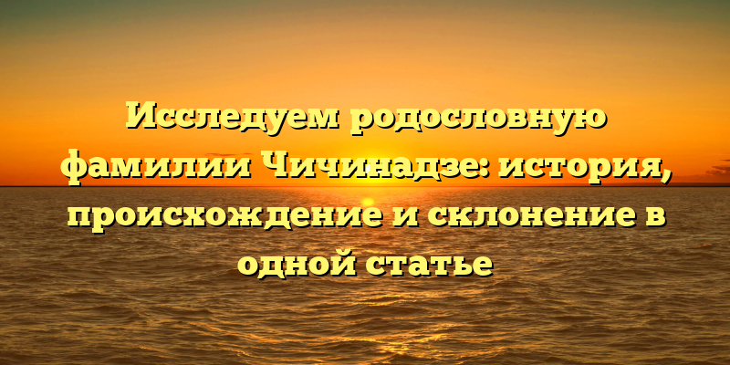 Исследуем родословную фамилии Чичинадзе: история, происхождение и склонение в одной статье