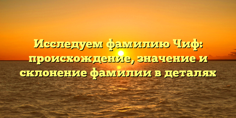 Исследуем фамилию Чиф: происхождение, значение и склонение фамилии в деталях