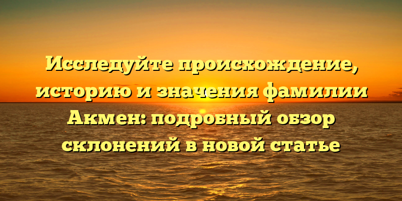 Исследуйте происхождение, историю и значения фамилии Акмен: подробный обзор склонений в новой статье