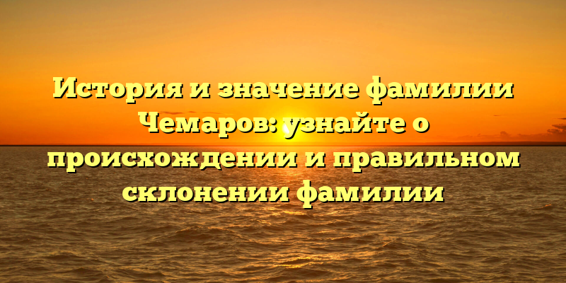 История и значение фамилии Чемаров: узнайте о происхождении и правильном склонении фамилии