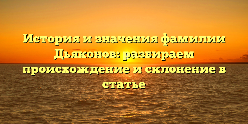 История и значения фамилии Дьяконов: разбираем происхождение и склонение в статье