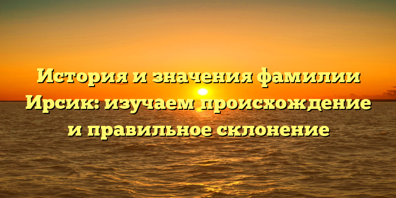 История и значения фамилии Ирсик: изучаем происхождение и правильное склонение