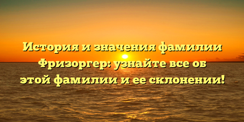 История и значения фамилии Фризоргер: узнайте все об этой фамилии и ее склонении!