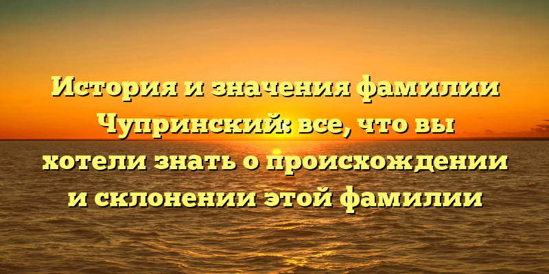 История и значения фамилии Чупринский: все, что вы хотели знать о происхождении и склонении этой фамилии