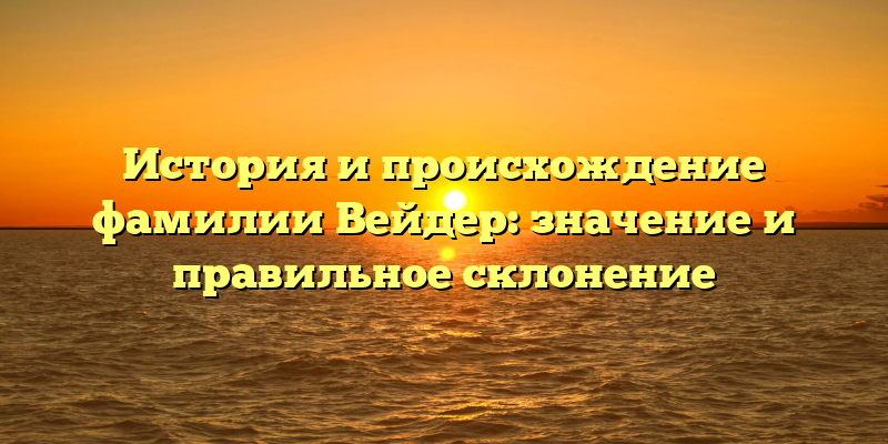 История и происхождение фамилии Вейдер: значение и правильное склонение