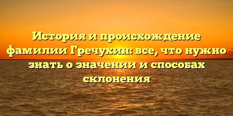 История и происхождение фамилии Гречухин: все, что нужно знать о значении и способах склонения