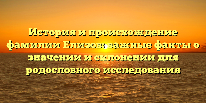 История и происхождение фамилии Елизов: важные факты о значении и склонении для родословного исследования