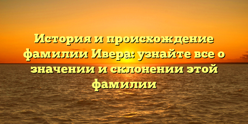 История и происхождение фамилии Ивера: узнайте все о значении и склонении этой фамилии