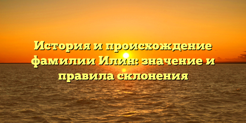 История и происхождение фамилии Илин: значение и правила склонения