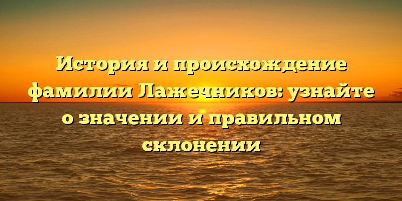 История и происхождение фамилии Лажечников: узнайте о значении и правильном склонении