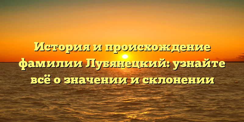 История и происхождение фамилии Лубянецкий: узнайте всё о значении и склонении