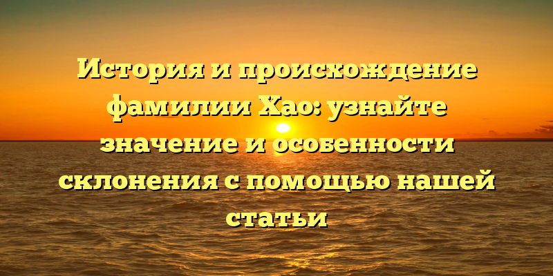 История и происхождение фамилии Хао: узнайте значение и особенности склонения с помощью нашей статьи