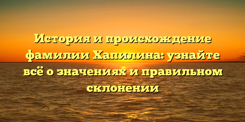 История и происхождение фамилии Хапилина: узнайте всё о значениях и правильном склонении
